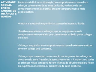 ATIVIDADE    Podemos definir uma tipologia do comportamento sexual em
SEXUAL       crianças com menos de 12 anos de idade, variando de um
ENTRE        comportamento mais normal até um comportamento mais
AMIGOS DE    problemático:
INFÂNCIA E
IRMÃOS

             •Natural e saudável: experiências apropriadas para a idade.

             •Reativo sexualmente: crianças que se engajam em mais
             comportamento sexual do que comumente exibido pelos colegas
             de idade.

             •Crianças engajadas em comportamento sexual extenso e mútuo:
             com um colega que consente.

             •Crianças que molestam com coerção ou forçam outra criança em
             atos sexuais, com frequência agressivamente. – A maioria ou todas
             as crianças nesta categoria foram vítimas de abuso sexual ou físico
             ou expostas a materiais ou ambientes de sexo explícito.
 