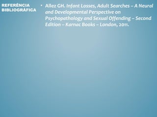 REFERÊNCIA      • Allez GH. Infant Losses, Adult Searches – A Neural
BIBLIOGRÁFICA
                  and Developmental Perspective on
                  Psychopathology and Sexual Offending – Second
                  Edition – Karnac Books – London, 2011.
 