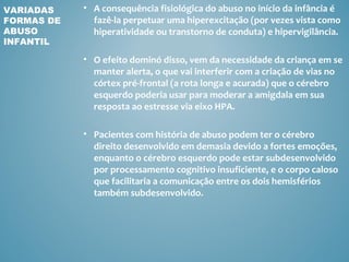 VARIADAS    • A consequência fisiológica do abuso no início da infância é
FORMAS DE     fazê-la perpetuar uma hiperexcitação (por vezes vista como
ABUSO         hiperatividade ou transtorno de conduta) e hipervigilância.
INFANTIL

            • O efeito dominó disso, vem da necessidade da criança em se
              manter alerta, o que vai interferir com a criação de vias no
              córtex pré-frontal (a rota longa e acurada) que o cérebro
              esquerdo poderia usar para moderar a amigdala em sua
              resposta ao estresse via eixo HPA.

            • Pacientes com história de abuso podem ter o cérebro
              direito desenvolvido em demasia devido a fortes emoções,
              enquanto o cérebro esquerdo pode estar subdesenvolvido
              por processamento cognitivo insuficiente, e o corpo caloso
              que facilitaria a comunicação entre os dois hemisférios
              também subdesenvolvido.
 