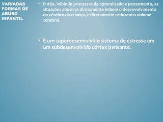 VARIADAS    • Então, inibindo processos de aprendizado e pensamento, as
FORMAS DE     situações abusivas diretamente inibem o desenvolvimento
ABUSO         do cérebro da criança, e diretamente reduzem o volume
INFANTIL      cerebral.



            • É um superdesenvolvido sistema de estresse em
              um subdesenvolvido córtex pensante.
 