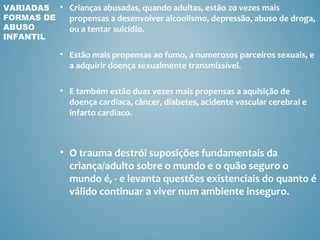 VARIADAS • Crianças abusadas, quando adultas, estão 20 vezes mais
FORMAS DE  propensas a desenvolver alcoolismo, depressão, abuso de droga,
ABUSO      ou a tentar suicídio.
INFANTIL

             • Estão mais propensas ao fumo, a numerosos parceiros sexuais, e
               a adquirir doença sexualmente transmissível.

             • E também estão duas vezes mais propensas a aquisição de
               doença cardíaca, câncer, diabetes, acidente vascular cerebral e
               infarto cardíaco.



             • O trauma destrói suposições fundamentais da
               criança/adulto sobre o mundo e o quão seguro o
               mundo é, - e levanta questões existenciais do quanto é
               válido continuar a viver num ambiente inseguro.
 