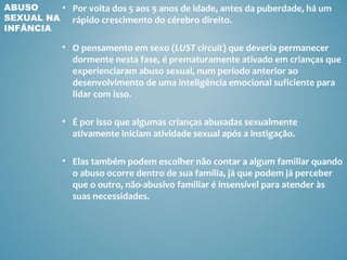 ABUSO    • Por volta dos 5 aos 9 anos de idade, antes da puberdade, há um
SEXUAL NA rápido crescimento do cérebro direito.
INFÂNCIA

            • O pensamento em sexo (LUST circuit) que deveria permanecer
              dormente nesta fase, é prematuramente ativado em crianças que
              experienciaram abuso sexual, num período anterior ao
              desenvolvimento de uma inteligência emocional suficiente para
              lidar com isso.

            • É por isso que algumas crianças abusadas sexualmente
              ativamente iniciam atividade sexual após a instigação.

            • Elas também podem escolher não contar a algum familiar quando
              o abuso ocorre dentro de sua família, já que podem já perceber
              que o outro, não-abusivo familiar é insensível para atender às
              suas necessidades.
 