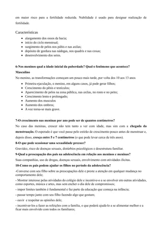 em maior risco para a fertilidade reduzida. Nubilidade é usado para designar realização de
fertilidade.

Características
    •   alargamento dos ossos da bacia;
    •   início do ciclo menstrual;
    •   surgimento de pelos nos púbis e nas axilas;
    •   depósito de gordura nas nádegas, nos quadris e nas coxas;
    •   desenvolvimento dos seios.


6-Nos meninos qual a idade inicial da puberdade? Qual o fenômeno que acontece?
Masculino
No menino, as transformações começam um pouco mais tarde, por volta dos 10 aos 13 anos
    •   Primeira ejaculação, o menino, em alguns casos, já pode gerar filhos;
    •   Crescimento do pênis e testículos;
    •   Aparecimento de pelos na zona pública, nas axilas, no rosto e no peito;
    •   Crescimento lento e prolongado;
    •   Aumento dos musculos
    •   Aumento dos ombros;
    •   A voz torna-se mais grave.


7-O crescimento nas meninas por ano pode ser de quantos centímetros?
No caso das meninas, crescer não tem tanto a ver com idade, mas sim com a chegada da
menstruação. O esperado é que você passe pelo estirão de crescimento pouco antes de menstruar e,
depois disso, cresça entre 5 e 7 centímetros (o que pode levar cerca de três anos).
8-O que pode ocasionar uma sexualidade precoce?
Gravidez, risco de doenças sexuais, distúrbios psicológicos e desestrutura familiar.
9-Qual a preocupação dos pais na adolescência em relação aos meninos e meninas?
Suas companhias, uso de drogas, doenças sexuais, envolvimento com atividades ilícitas.
10-Como os pais podem ajudar os filhos no período da adolescência?
-Converse com seu filho sobre as preocupações dele e preste a atenção em qualquer mudança no
comportamento dele;
- Mostrar interesse pelas atividades do colégio dele e incentive-o a se envolver em outras atividades,
como esportes, música e artes, mas sem encher o dia dele de compromissos;
- impor limites também é fundamental e faz parte da educação que começa na infância;
- passar tempo junto com seu filho fazendo algo que gostam;
- ouvir e respeitar as opiniões dele;
- incentivar-los a fazer as refeições com a família, o que poderá ajudá-lo a se alimentar melhor e a
ficar mais envolvido com todos os familiares;
 