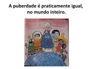 A puberdade é praticamente igual,
no mundo inteiro.
 