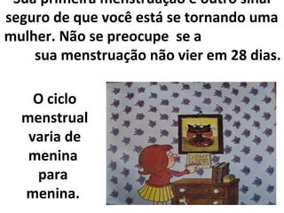 Sua primeira menstruação é outro sinal
seguro de que você está se tornando uma
mulher. Não se preocupe se a
sua menstruação não vier em 28 dias.
O ciclo
menstrual
varia de
menina
para
menina.
 