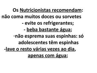 Os Nutricionistas recomendam:
- não coma muitos doces ou sorvetes
- evite os refrigerantes;
- beba bastante água;
-não esprema suas espinhas: só
adolescentes têm espinhas
-lave o resto várias vezes ao dia,
apenas com água;
 