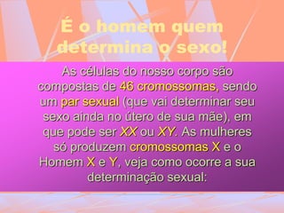 É o homem quem
determina o sexo!
As células do nosso corpo são
compostas de 46 cromossomas, sendo
um par sexual (que vai determinar seu
sexo ainda no útero de sua mãe), em
que pode ser XX ou XY. As mulheres
só produzem cromossomas X e o
Homem X e Y, veja como ocorre a sua
determinação sexual:
 