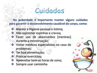 Na puberdade é importante manter alguns cuidados
para garantir o desenvolvimento saudável do corpo, como:
  Manter a Higiene pessoal e íntima;
  Não espremer espinhas e cravos;
  Fazer uso de absorventes (meninas)
   durante a menstruação;
  Visitar médicos especialistas no caso de
   problemas;
  Ter boa alimentação;
  Praticar exercícios;
  Aproveitar bem as horas de sono;
  Sempre usar camisinha
 