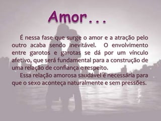 É nessa fase que surge o amor e a atração pelo
outro acaba sendo inevitável. O envolvimento
entre garotos e garotas se dá por um vínculo
afetivo, que será fundamental para a construção de
uma relação de confiança e respeito.
   Essa relação amorosa saudável é necessária para
que o sexo aconteça naturalmente e sem pressões.
 