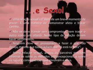  Uma relação sexual vai além de um breve momento de
prazer. É uma maneira de demonstrar afeto e trocar
carinho.
 Não se deve transar sem compromisso, nem tratar o
outro como um objeto. Nesse tipo de relação devem
haver sentimentos.
 Ninguém deve ser pressionado a fazer o que não
deseja, mesmo que todos achem que “já está na hora”.
 Numa relação sexual, ambos os parceiros precisam
informar-se sobre os métodos anticoncepcionais e sobre
os riscos e conseqüências que envolvem o sexo.
 