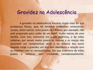 A gravidez na adolescência envolve muito mais do que
problemas físicos, pois há também problemas emocionais,
sociais, entre outros. Uma jovem de 14 anos, por exemplo, não
está preparada para cuidar de um bebê, muito menos de uma
família. Com isso, entramos em outra polêmica, o de mães
solteiras, por serem muito jovens os rapazes e as moças não
assumem um compromisso sério e na maioria dos casos
quando surge a gravidez um dos dois abandona a relação sem
se importar com as conseqüências. Por isso o número de mães
jovens e solteiras vem crescendo consideravelmente.
 