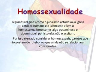 Algumas religiões como o judaísmo ortodoxo, a igreja
       católica Romana e o islamismo vêem o
     homossexualismo como algo pecaminoso e
      abominável, por isso elas não o aceitam.
  Por isso é errado considerar homossexuais, garotos que
não gostam de futebol ou que ainda não se relacionaram
                      com garotas.
 