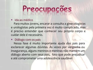  Ida ao médico
  Para muitos jovens, encarar a consulta a ginecologistas
e urologistas pela primeira vez é muito complicado, mas
é preciso entender que conhecer seu próprio corpo e
cuidar dele é necessário.
 Diálogo com os pais
  Nessa fase é muito importante ajuda dos pais para
esclarecer algumas dúvidas. Às vezes por vergonha ou
insegurança, alguns meninos e meninas não mantém um
diálogo aberto com seus pais, fato que pode prejudicar
e até comprometer uma adolescência saudável.
 