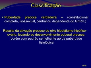 Classificação

 Puberdade    precoce verdadeira – (constitucional
 completa, isossexual, central ou dependente do GnRH.)

Resulta da ativação precoce do eixo hipotálamo-hipófise-
  ovário, levando ao desenvolvimento puberal precoce,
    porém com padrão semelhante ao da puberdade
                        fisiológica




                                                    1414º
 