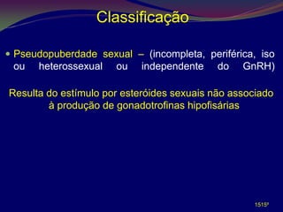 Classificação

 Pseudopuberdade sexual – (incompleta, periférica, iso
 ou   heterossexual   ou    independente    do   GnRH)

Resulta do estímulo por esteróides sexuais não associado
        à produção de gonadotrofinas hipofisárias




                                                    1515º
 