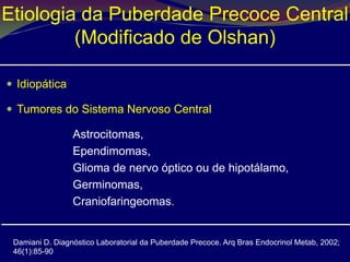 Etiologia da Puberdade Precoce Central
         (Modificado de Olshan)

 Idiopática

 Tumores do Sistema Nervoso Central

                 Astrocitomas,
                 Ependimomas,
                 Glioma de nervo óptico ou de hipotálamo,
                 Germinomas,
                 Craniofaringeomas.


 Damiani D. Diagnóstico Laboratorial da Puberdade Precoce. Arq Bras Endocrinol Metab, 2002;
 46(1):85-90
 