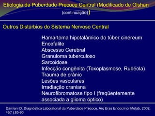 Etiologia da Puberdade Precoce Central (Modificado de Olshan
                                   (continuação))


Outros Distúrbios do Sistema Nervoso Central

                       Hamartoma hipotalâmico do túber cinereum
                       Encefalite
                       Abscesso Cerebral
                       Granuloma tuberculoso
                       Sarcoidose
                       Infecção congênita (Toxoplasmose, Rubéola)
                       Trauma de crânio
                       Lesões vasculares
                       Irradiação craniana
                       Neurofibromatose tipo I (freqüentemente
                       associada a glioma óptico)
 Damiani D. Diagnóstico Laboratorial da Puberdade Precoce. Arq Bras Endocrinol Metab, 2002;
 46(1):85-90
 
