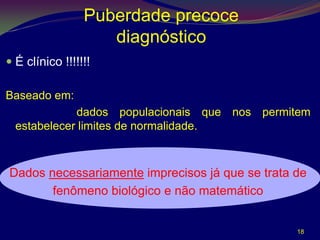 Puberdade precoce
                    diagnóstico
 É clínico !!!!!!!

Baseado em:
             dados populacionais que nos permitem
  estabelecer limites de normalidade.



Dados necessariamente imprecisos já que se trata de
       fenômeno biológico e não matemático


                                                 18
 