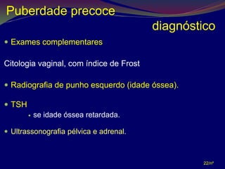 Puberdade precoce
                                         diagnóstico
 Exames complementares

Citologia vaginal, com índice de Frost

 Radiografia de punho esquerdo (idade óssea).

 TSH
           se idade óssea retardada.

 Ultrassonografia pélvica e adrenal.



                                                 22/nº
 