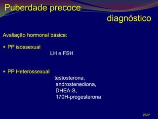 Puberdade precoce
                                            diagnóstico
Avaliação hormonal básica:

 PP isossexual
                      LH e FSH


 PP Heterossexual
                  •    testosterona,
                  •     androstenediona,
                  •     DHEA-S,
                  •     170H-progesterona


                                                    23/nº
 