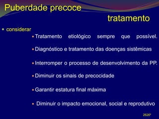 Puberdade precoce
                                                    tratamento
 considerar
                Tratamento      etiológico   sempre   que    possível.

                Diagnóstico   e tratamento das doenças sistêmicas

                Interromper   o processo de desenvolvimento da PP.

                Diminuir   os sinais de precocidade

                Garantir   estatura final máxima

                  Diminuir o impacto emocional, social e reprodutivo .

                                                                2626º
 