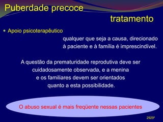 Puberdade precoce
                                              tratamento
 Apoio psicoterapêutico
                           qualquer que seja a causa, direcionado
                           à paciente e à família é imprescindível.

       A questão da prematuridade reprodutiva deve ser
           cuidadosamente observada, e a menina
             e os familiares devem ser orientados
                  quanto a esta possibilidade.


      O abuso sexual é mais freqüente nessas pacientes
                                                              2929º
 