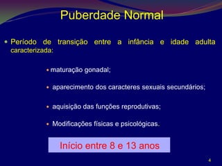 Puberdade Normal

 Período de transição entre a infância e idade adulta
  caracterizada:

           maturação   gonadal;

             aparecimento dos caracteres sexuais secundários;

             aquisição das funções reprodutivas;

             Modificações físicas e psicológicas.


                Início entre 8 e 13 anos
                                                                 4
 