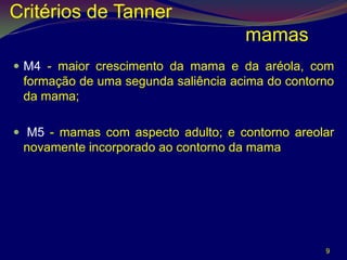 Critérios de Tanner
                                     mamas
 M4 - maior crescimento da mama e da aréola, com
 formação de uma segunda saliência acima do contorno
 da mama;

 M5 - mamas com aspecto adulto; e contorno areolar
 novamente incorporado ao contorno da mama




                                                  9
 