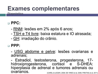 Exames complementares
Diagnóstico



PPC:
- RNM: lesões em 2% após 6 anos;
- TSH e T4 livre: baixa estatura e IO atrasada;
- GH: irradiação do crânio.



PPP:
- USG abdome e pelve: lesões ovarianas e
adrenais;
- Estradiol, testosterona, progesterona, 17hidroxiprogesterona, cortisol e S-DHEA:
hiperplasia de adrenal e tumores adrenais ou
ovarianos.
(CAREL & LEGER, 2008; DE VRIES et al, 2006; FREITAS et al, 2011)

 