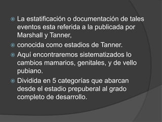 La estatificación o documentación de tales eventos esta referida a la publicada por Marshall y Tanner,conocida como estadios de Tanner.Aquí encontraremos sistematizados lo cambios mamarios, genitales, y de vello pubiano.Dividida en 5 categorías que abarcan desde el estadio prepuberal al grado completo de desarrollo.