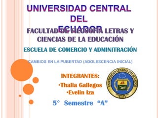 UNIVERSIDAD CENTRAL DEL  ECUADOR FACULTAD DE FILOSOFÍA LETRAS Y CIENCIAS DE LA EDUCACIÓN ESCUELA DE COMERCIO Y ADMINITRACIÓN CAMBIOS EN LA PUBERTAD (ADOLESCENCIA INICIAL) INTEGRANTES: ,[object Object]