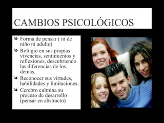 CAMBIOS PSICOLÓGICOS Forma de pensar ( ni de niño ni adulto) Refugio en sus propias vivencias, sentimientos y reflexiones, descubriendo las diferencias de los demás. Reconocer sus virtudes, habilidades y limitaciones. Cerebro culmina su proceso de desarrollo (pensar en abstracto) 