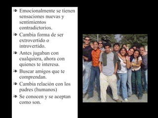 Emocionalmente se tienen sensaciones nuevas y sentimientos contradictorios. Cambia forma de ser extrovertido o introvertido. Antes jugaban con cualquiera, ahora con quienes te interesa. Buscar amigos que te comprendan. Cambia relación con los padres (humanos) Se conocen y se aceptan como son. 