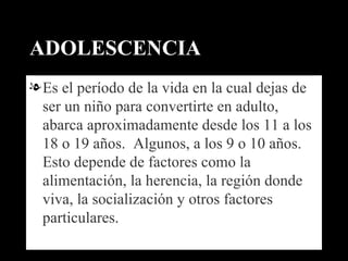 ADOLESCENCIA Es el período de la vida en la cual dejas de ser un niño para convertirte en adulto, abarca aproximadamente desde los 11 a los 18 o 19 años.  Algunos, a los 9 o 10 años.  Esto depende de factores como la alimentación, la herencia, la región donde viva, la socialización y otros factores particulares. 