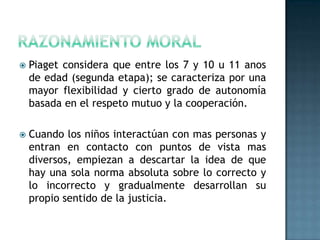    Piaget considera que entre los 7 y 10 u 11 anos
    de edad (segunda etapa); se caracteriza por una
    mayor flexibilidad y cierto grado de autonomía
    basada en el respeto mutuo y la cooperación.

   Cuando los niños interactúan con mas personas y
    entran en contacto con puntos de vista mas
    diversos, empiezan a descartar la idea de que
    hay una sola norma absoluta sobre lo correcto y
    lo incorrecto y gradualmente desarrollan su
    propio sentido de la justicia.
 
