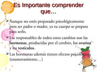 Es Importante comprender
que…
 Aunque no estés preparado psicológicamente
para ser padre o madre, ya tu cuerpo se prepara
para serlo.
 Las responsables de todos estos cambios son las
hormonas, producidas por el cerebro, los ovarios
y los testículos.
 Las hormonas además tienen efectos psicológicos
(enamoramiento…)

 