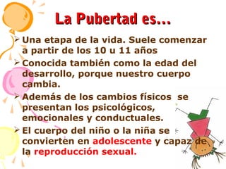 La Pubertad es…
 Una etapa de la vida. Suele comenzar
a partir de los 10 u 11 años
 Conocida también como la edad del
desarrollo, porque nuestro cuerpo
cambia.
 Además de los cambios físicos se
presentan los psicológicos,
emocionales y conductuales.
 El cuerpo del niño o la niña se
convierten en adolescente y capaz de
la reproducción sexual.

 