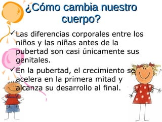 ¿Cómo cambia nuestro
cuerpo?
Las diferencias corporales entre los
niños y las niñas antes de la
pubertad son casi únicamente sus
genitales.
En la pubertad, el crecimiento se
acelera en la primera mitad y
alcanza su desarrollo al final.

 