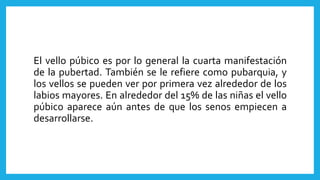 El vello púbico es por lo general la cuarta manifestación
de la pubertad. También se le refiere como pubarquia, y
los vellos se pueden ver por primera vez alrededor de los
labios mayores. En alrededor del 15% de las niñas el vello
púbico aparece aún antes de que los senos empiecen a
desarrollarse.
 