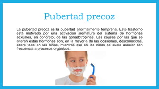 Pubertad precoz
La pubertad precoz es la pubertad anormalmente temprana. Este trastorno
está motivado por una activación prematura del sistema de hormonas
sexuales, en concreto, de las gonadotropinas. Las causas por las que se
alteran estas hormonas son, en la mayoría de las ocasiones, desconocidas,
sobre todo en las niñas, mientras que en los niños se suele asociar con
frecuencia a procesos orgánicos.
 