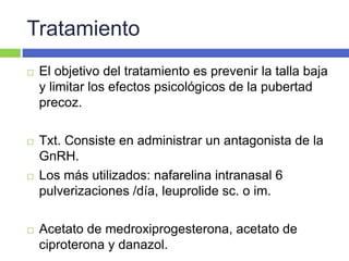 Tratamiento
 El objetivo del tratamiento es prevenir la talla baja
y limitar los efectos psicológicos de la pubertad
precoz.
 Txt. Consiste en administrar un antagonista de la
GnRH.
 Los más utilizados: nafarelina intranasal 6
pulverizaciones /día, leuprolide sc. o im.
 Acetato de medroxiprogesterona, acetato de
ciproterona y danazol.
 