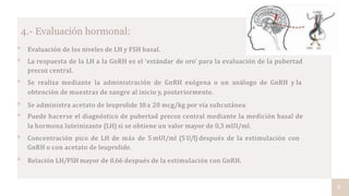 4.- Evaluación hormonal:
 Evaluación de los niveles de LH y FSH basal.
 La respuesta de la LH a la GnRH es el ‘estándar de oro’ para la evaluación de la pubertad
precoz central.
 Se realiza mediante la administración de GnRH exógena o un análogo de GnRH y la
obtención de muestras de sangre al inicio y, posteriormente.
 Se administra acetato de leuprolide 10 a 20 mcg/kg por vía subcutánea
 Puede hacerse el diagnóstico de pubertad precoz central mediante la medición basal de
la hormona luteinizante (LH) si se obtiene un valor mayor de 0,3 mUI/ml.
 Concentración pico de LH de más de 5 mUI/ml (5 U/l) después de la estimulación con
GnRH o con acetato de leuprolide.
 Relación LH/FSH mayor de 0,66 después de la estimulación con GnRH.
8
 