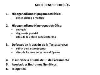 MICROPENE: ETIOLOGÍAS

1. Hipogonadismo Hipogonadotrófico:
   –   déficit aislado o múltiple

2. Hipogonadismo Hipergonadotrófico:
   –   anorquia
   –   disgenesia gonadal
   –   alter. de la síntesis de testosterona

3. Defectos en la acción de la Testosterona:
   –   déficit de 5 alfa reductasa
   –   alter. de los receptores de andrógenos

4. Insuficiencia aislada de H. de Crecimiento
5. Asociado a Sindromes Genéticos
6. Idiopático
 