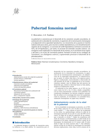 Pubertad femenina normal
C. Bouvattier, J.-E. Toublanc
La pubertad se caracteriza por el desarrollo de los caracteres sexuales secundarios, la
aceleración de la velocidad de crecimiento, la aparición de la menstruación (menarquia)
y la adquisición de la capacidad reproductiva. Los mecanismos de su puesta en marcha
todavía están poco claros, pero recurren a señales hipotalámicas y a la retroalimentación
negativa de los estrógenos. La secreción de GnRH hipotalámica estimula la secreción de
FSH y de LH hipoﬁsarias y, por tanto, la secreción de esteroides sexuales ováricos. Los
estrógenos están implicados en el desarrollo de las mamas, en el crecimiento de la vagina
y del útero y en el pico de crecimiento puberal. Permiten la fusión de los cartílagos de
crecimiento. Los andrógenos ováricos y suprarrenales provocan el desarrollo de la
pilosidad púbica.
© 2006 Elsevier Masson SAS. Todos los derechos reservados.
Palabras Clave: Pubertad; Gonadotropinas; Crecimiento; Hipotálamo; Estrógenos;
Menstruación
Plan
¶ Introducción 1
Adelantamiento secular de la edad de la pubertad 1
Factores étnicos o ambientales 2
Factores genéticos 2
¶ Manifestaciones clínicas de la pubertad 2
Caracteres sexuales secundarios 2
Valoración de la pubertad 3
Límites del desarrollo puberal 4
¶ Crecimiento puberal 4
Mecanismos hormonales de la aceleración del
crecimiento puberal 4
Adquisición de la masa ósea 5
Peso y composición corporal 5
¶ Desarrollo y función de los ovarios 5
¶ Fisiología de la pubertad 5
GnRH y gonadotropinas 5
Estradiol 5
Progesterona y precursores 6
Transportadores 6
Inhibinas y AMH (hormona antimülleriana) 6
¶ Mecanismos de control de la puesta en marcha
de la pubertad 6
Señales hipotalámicas 6
Señales periféricas 6
¶ Conclusión 6
■ Introducción
La pubertad designa el período de transición entre
la infancia y la edad adulta. Se caracteriza por el
desarrollo de los caracteres sexuales secundarios, la
aceleración de la velocidad de crecimiento, la apari-
ción de las menstruaciones (menarquia) y la adquisi-
ción de la capacidad reproductiva. La adolescencia,
por su parte, se refiere más bien a los aspectos psico-
lógicos, conductuales, socioculturales y relacionales de
este período de la vida. La pubertad no es un aconte-
cimiento aislado, sino la última fase del proceso de
desarrollo que, desde la vida fetal hasta la vida adulta,
asegura la maduración sexual.
La pubertad en las niñas aparece, en el 95% de los
casos, entre los 8,5 y los 13 años, edades compatibles
con un inicio denominado «normal» de la pubertad. En
condiciones fisiológicas, los factores exógenos suscepti-
bles de influir en la cronología del inicio de la pubertad,
como la nutrición, el crecimiento o la actividad física,
solamente desempeñan un papel muy modesto.
Adelantamiento secular de la edad
de la pubertad
En la actualidad, la menarquia se presenta, en el 90%
de las niñas, entre los 11 y los 14 años (a los 12,8 años
como media) [1, 2]. Para valorar el inicio de la pubertad
en las niñas, los epidemiólogos utilizan la edad de la
menarquia (precisión de un año en cerca del 90% de los
casos), en lugar de la edad de aparición de las mamas,
que a menudo se olvida [3]. Según las estadísticas del
norte de Europa y norteamericanas, la edad media de la
pubertad en las niñas, estimada de hecho a partir de la
menarquia, ha disminuido en 2-3 meses cada 10 años
desde el siglo xix hasta nuestros días [4]. Este adelanta-
miento secular de la edad de la menarquia ha suscitado
diversas explicaciones, entre ellas, la de la mejora de la
¶ E – 800-A-10
1Ginecología-Obstetricia
 