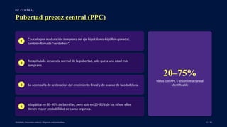 P P C E N T R A L
Pubertad precoz central (PPC)
1
Causada por maduración temprana del eje hipotálamo-hipófisis-gonadal;
también llamada “verdadera”.
2
Recapitula la secuencia normal de la pubertad, solo que a una edad más
temprana.
3 Se acompaña de aceleración del crecimiento lineal y de avance de la edad ósea.
4
Idiopática en 80–90% de las niñas, pero solo en 25–80% de los niños: ellos
tienen mayor probabilidad de causa orgánica.
20–75%
Niños con PPC y lesión intracraneal
identificable
UpToDate: Precocious puberty: Diagnosis and evaluation. 11 / 40
 