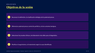 H O J A D E RU TA
Objetivos de la sesión
1 Reconocer la definición y la clasificación etiológica de la pubertad precoz.
2 Diferenciar pubertad precoz central de periférica y de las variantes benignas.
3 Seleccionar las pruebas clínicas y de laboratorio más útiles para el diagnóstico.
4 Planificar el seguimiento y el tratamiento según la causa identificada.
UpToDate: Diagnosis and evaluation / Treatment · Eugster EA, J Endocr Soc. 2019;3(5):965–972. 02 / 40
 