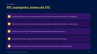 P P C E N T R A L
PPC neurogénica: lesiones del SNC
1 Hamartomas del tuber cinereum: tumor benigno más frecuente en niños muy pequeños; puede asociarse a crisis gelásticas.
2 Otros tumores: astrocitomas, ependimomas, pinealomas, gliomas ópticos e hipotalámicos (frecuentes en neurofibromatosis).
3 Irradiación craneal: causa rara de PPC, habitualmente asociada a déficit de hormona de crecimiento.
4 Otras lesiones: hidrocefalia, quistes, trauma, enfermedad inflamatoria del SNC, defectos de línea media.
5 Por el riesgo de causa orgánica se recomienda RM cerebral contrastada, incluso sin signos neurológicos evidentes.
UpToDate: Precocious puberty: Diagnosis and evaluation. 12 / 40
 