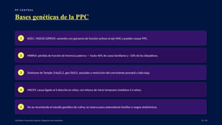 P P C E N T R A L
Bases genéticas de la PPC
1 KISS1 / KISS1R (GPR54): variantes con ganancia de función activan el eje HHG y pueden causar PPC.
2 MKRN3: pérdida de función de herencia paterna — hasta 46% de casos familiares y ~10% de los idiopáticos.
3 Síndrome de Temple (14q32.2, gen DLK1): asociado a restricción del crecimiento prenatal y talla baja.
4 MECP2: causa ligada al X descrita en niñas, con telarca de inicio temprano (mediana 5.4 años).
5 No se recomienda el estudio genético de rutina; se reserva para antecedente familiar o rasgos sindrómicos.
UpToDate: Precocious puberty: Diagnosis and evaluation. 13 / 40
 