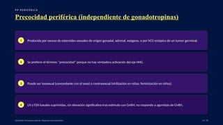 P P P E R I F É R I C A
Precocidad periférica (independiente de gonadotropinas)
1 Producida por exceso de esteroides sexuales de origen gonadal, adrenal, exógeno, o por hCG ectópica de un tumor germinal.
2 Se prefiere el término “precocidad” porque no hay verdadera activación del eje HHG.
3 Puede ser isosexual (concordante con el sexo) o contrasexual (virilización en niñas, feminización en niños).
4 LH y FSH basales suprimidas, sin elevación significativa tras estímulo con GnRH; no responde a agonistas de GnRH.
UpToDate: Precocious puberty: Diagnosis and evaluation. 14 / 40
 