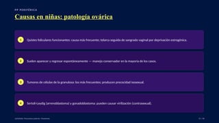 P P P E R I F É R I C A
Causas en niñas: patología ovárica
1 Quistes foliculares funcionantes: causa más frecuente; telarca seguida de sangrado vaginal por deprivación estrogénica.
2 Suelen aparecer y regresar espontáneamente — manejo conservador en la mayoría de los casos.
3 Tumores de células de la granulosa: los más frecuentes; producen precocidad isosexual.
4 Sertoli-Leydig (arrenoblastoma) y gonadoblastoma: pueden causar virilización (contrasexual).
UpToDate: Precocious puberty: Treatment. 15 / 40
 